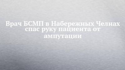 Врач БСМП в Набережных Челнах спас руку пациента от ампутации - chelny-izvest.ru - Набережные Челны
