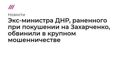 Александр Захарченко - Экс-министра ДНР, раненного при покушении на Захарченко, обвинили в крупном мошенничестве - tvrain.ru - Россия - ДНР - Донецк