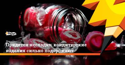 Придется несладко: кондитерские изделия сильно подорожают - ridus.ru