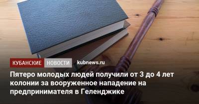 Пятеро молодых людей получили от 3 до 4 лет колонии за вооруженное нападение на предпринимателя в Геленджике - kubnews.ru - Россия - Краснодарский край - Новороссийск - Геленджик