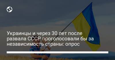 Украинцы и через 30 лет после развала СССР проголосовали бы за независимость страны: опрос - liga.net - Украина