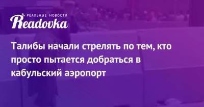 Талибы начали стрелять по тем, кто просто пытается добраться в кабульский аэропорт - readovka.news - Россия - Кабул