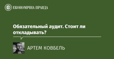 Обязательный аудит. Стоит ли откладывать? - epravda.com.ua - Украина