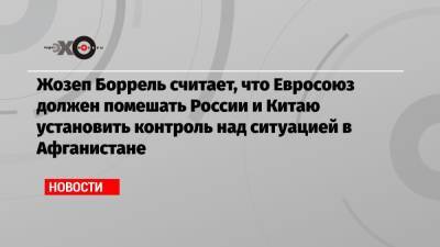 Жозеп Боррель - Александр Грушко - Жозеп Боррель считает, что Евросоюз должен помешать России и Китаю установить контроль над ситуацией в Афганистане - echo.msk.ru - Россия - Китай - США - Афганистан - Интерфакс