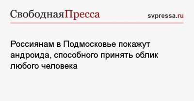 Россиянам в Подмосковье покажут андроида, способного принять облик любого человека - svpressa.ru - Московская обл.