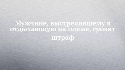 Мужчине, выстрелившему в отдыхающую на пляже, грозит штраф - chelny-izvest.ru - Россия