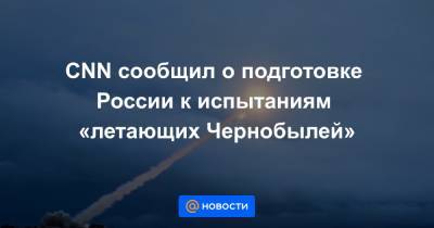 CNN сообщил о подготовке России к испытаниям «летающих Чернобылей» - news.mail.ru - Россия - шт. Калифорния
