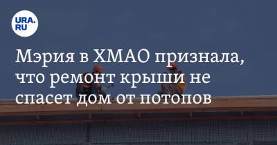 Мэрия в ХМАО признала, что ремонт крыши не спасет дом от потопов - ura.news - Югра