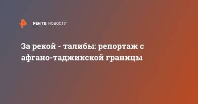 За рекой - талибы: репортаж с афгано-таджикской границы - ren.tv - Россия - Таджикистан - Афганистан - Талибан