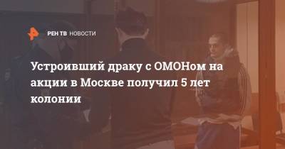 Устроивший драку с ОМОНом на акции в Москве получил 5 лет колонии - ren.tv - Москва