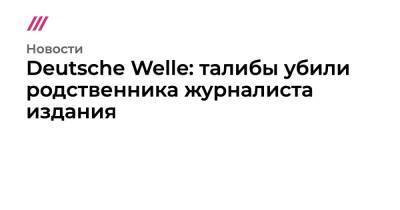 Ашраф Гани - Deutsche Welle: талибы убили родственника журналиста издания - tvrain.ru - Германия - Афганистан