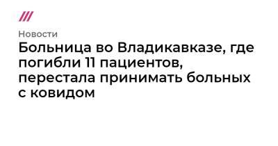 Больница во Владикавказе, где погибли 11 пациентов, перестала принимать больных с ковидом - tvrain.ru - респ. Алания - Владикавказ