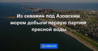 Из скважин под Азовским морем добыли первую партию пресной воды - smartmoney.one - Россия - Украина - Крым - Херсонская обл.