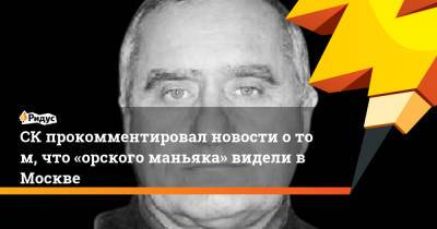 СКпрокомментировал новости отом, что «орского маньяка» видели вМоскве - ridus.ru - Москва - Россия - Московская обл.
