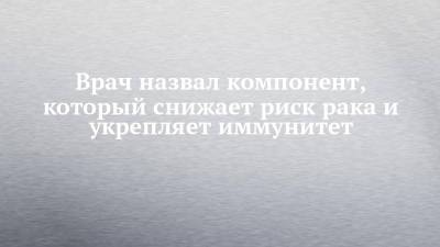 Врач назвал компонент, который снижает риск рака и укрепляет иммунитет - chelny-izvest.ru