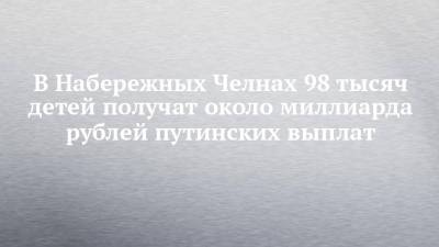 В Набережных Челнах 98 тысяч детей получат около миллиарда рублей путинских выплат - chelny-izvest.ru - Россия - Набережные Челны