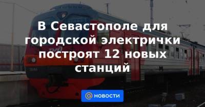 Марат Хуснуллин - Михаил Развожаев - В Севастополе для городской электрички построят 12 новых станций - smartmoney.one - Россия - Севастополь