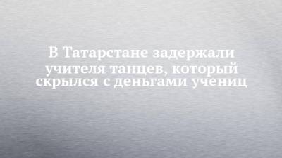 В Татарстане задержали учителя танцев, который скрылся с деньгами учениц - chelny-izvest.ru - Москва - Россия - респ. Татарстан - Казань - Чебоксары