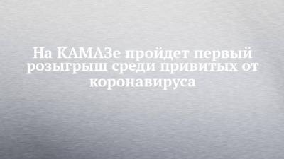 На КАМАЗе пройдет первый розыгрыш среди привитых от коронавируса - chelny-izvest.ru - Набережные Челны - Камаз