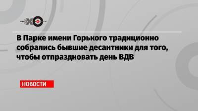 В Парке имени Горького традиционно собрались бывшие десантники для того, чтобы отпраздновать день ВДВ - echo.msk.ru