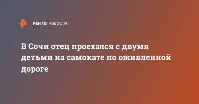 В Сочи отец проехался с двумя детьми на самокате по оживленной дороге - ren.tv - Москва - Сочи