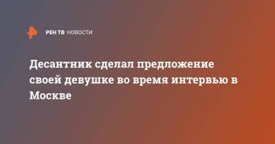 Десантник сделал предложение своей девушке во время интервью в Москве - ren.tv - Москва