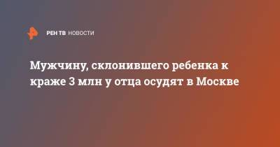 Мужчину, склонившего ребенка к краже 3 млн у отца осудят в Москве - ren.tv - Москва
