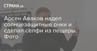Арсен Аваков - Арсен Аваков надел солнцезащитные очки и сделал селфи из пещеры. Фото - strana.ua - Украина - Киев