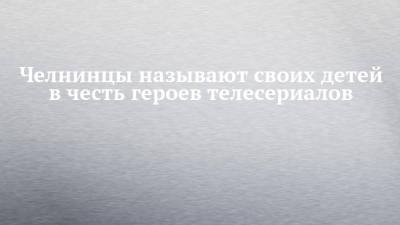 Челнинцы называют своих детей в честь героев телесериалов - chelny-izvest.ru - Набережные Челны - Ливия