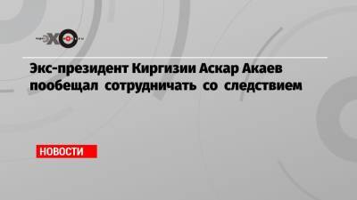 Аскар Акаев - Экс-президент Киргизии Аскар Акаев пообещал сотрудничать со следствием - echo.msk.ru - Москва - Киргизия