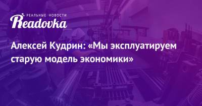 Алексей Кудрин - Алексей Кудрин: «Мы эксплуатируем старую модель экономики» - readovka.news - Россия