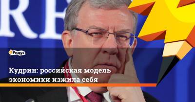 Алексей Кудрин - Кудрин: российская модель экономики изжила себя - ridus.ru - Россия