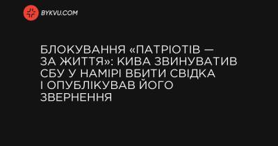 Блокування «Патріотів — За життя»: Кива звинуватив СБУ у намірі вбити свідка і опублікував його звернення - bykvu.com - Украина