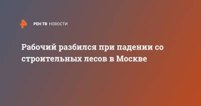 Рабочий разбился при падении со строительных лесов в Москве - ren.tv - Москва