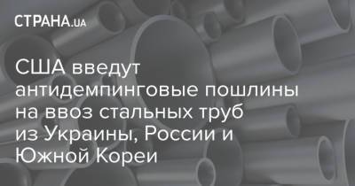 США введут антидемпинговые пошлины на ввоз стальных труб из Украины, России и Южной Кореи - strana.ua - Россия - Южная Корея - США - Украина