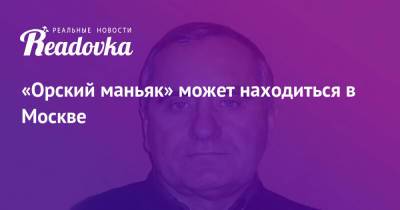 «Орский маньяк» может находиться в Москве - readovka.news - Москва - Россия - Московская обл. - Оренбургская обл.