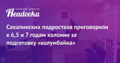 Сахалинских подростков приговорили к 6,5 и 7 годам колонии за подготовку «колумбайна» - readovka.news