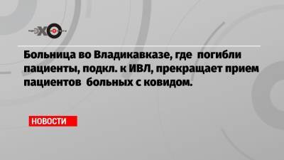 Больница во Владикавказе, где погибли пациенты, подкл. к ИВЛ, прекращает прием пациентов больных с ковидом. - echo.msk.ru - респ. Алания - Владикавказ