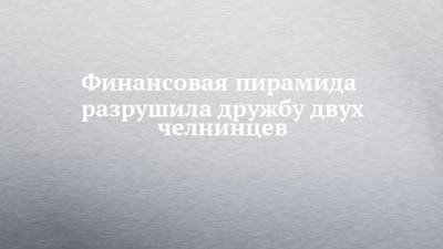 Финансовая пирамида разрушила дружбу двух челнинцев - chelny-izvest.ru