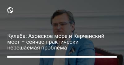 Дмитрий Кулеба - Кулеба: Азовское море и Керченский мост – сейчас практически неразрешимая проблема - liga.net - Россия - Украина - Крым