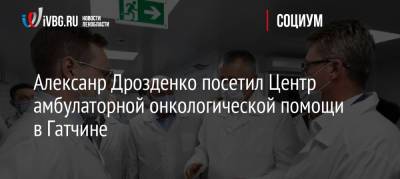 Александр Дрозденко - Алексанр Дрозденко посетил Центр амбулаторной онкологической помощи в Гатчине - ivbg.ru - Украина - Ленинградская обл.