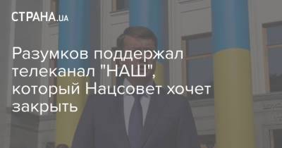 Дмитрий Разумков - Разумков поддержал телеканал "НАШ", который Нацсовет хочет закрыть - strana.ua - Украина - Киев