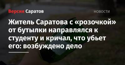 Горожанин с «розочкой» от бутылки направлялся к студенту и кричал, что убьет его: возбуждено дело - nversia.ru - Саратов - район Кировский, Саратов