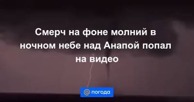 Смерч на фоне молний в ночном небе над Анапой попал на видео - news.mail.ru - Анапа - Геленджик