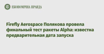 Максим Поляков - Firefly Aerospace Полякова провела финальный тест ракеты Alpha: известна предварительная дата запуска - epravda.com.ua - Украина