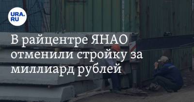 В райцентре ЯНАО отменили стройку за миллиард рублей - ura.news - Москва - окр. Янао - Тарко-Сале