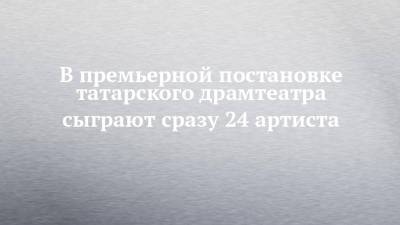 В премьерной постановке татарского драмтеатра сыграют сразу 24 артиста - chelny-izvest.ru - Казань
