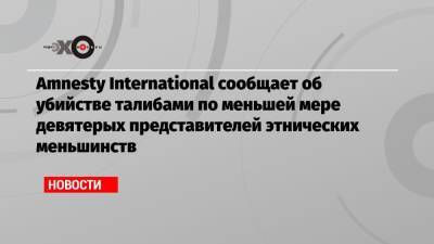Amnesty International сообщает об убийстве талибами по меньшей мере девятерых представителей этнических меньшинств - echo.msk.ru - Афганистан