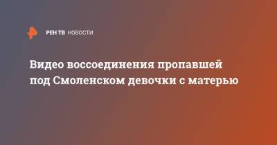 Видео воссоединения пропавшей под Смоленском девочки с матерью - ren.tv - Смоленск