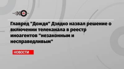 Тихон Дзядко - Главред «Дождя» Дзядко назвал решение о включении телеканала в реестр иноагентов «незаконным и несправедливым» - echo.msk.ru - Москва